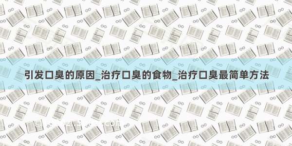 引发口臭的原因_治疗口臭的食物_治疗口臭最简单方法