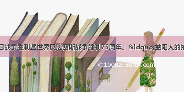 「纪念中国人民抗日战争胜利暨世界反法西斯战争胜利75周年」“益阳人的抗战 ”专题展