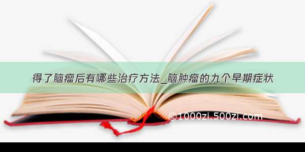 得了脑瘤后有哪些治疗方法_脑肿瘤的九个早期症状