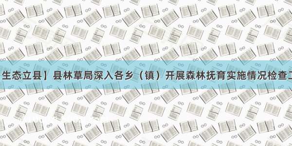 【生态立县】县林草局深入各乡（镇）开展森林抚育实施情况检查工作