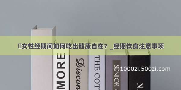 ​女性经期间如何吃出健康自在？_经期饮食注意事项