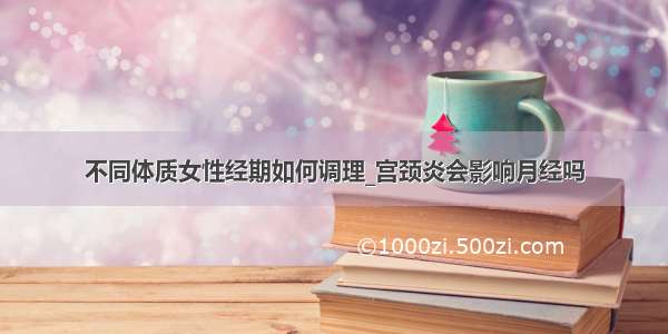 不同体质女性经期如何调理_宫颈炎会影响月经吗