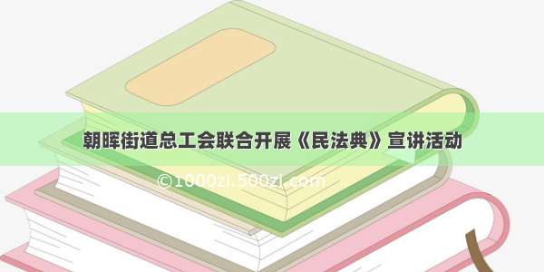 朝晖街道总工会联合开展《民法典》宣讲活动