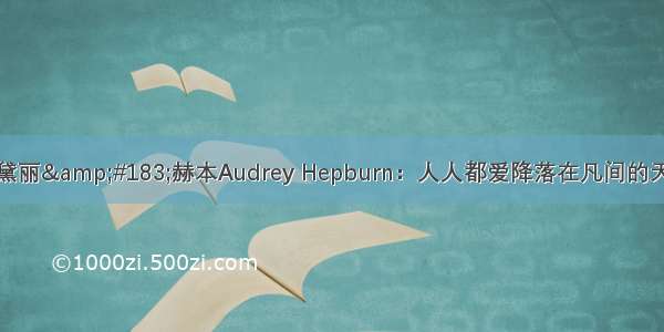 奥黛丽&#183;赫本Audrey Hepburn：人人都爱降落在凡间的天使