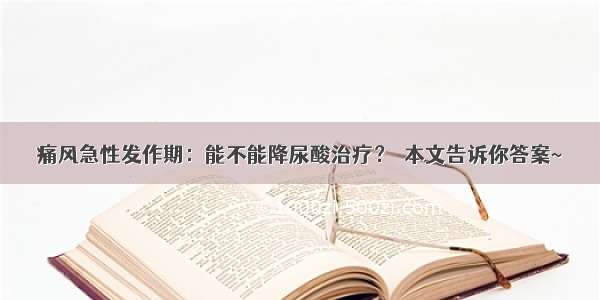 痛风急性发作期：能不能降尿酸治疗？→本文告诉你答案~