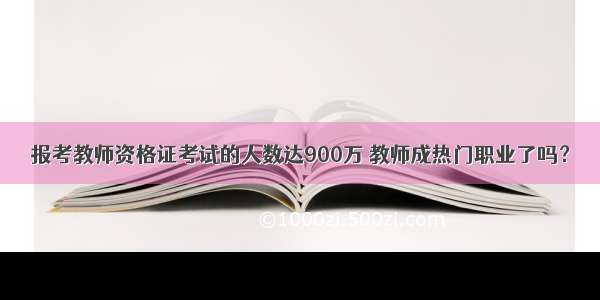 报考教师资格证考试的人数达900万 教师成热门职业了吗？