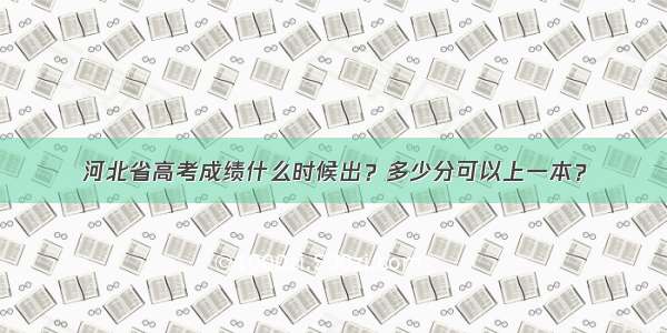 河北省高考成绩什么时候出？多少分可以上一本？