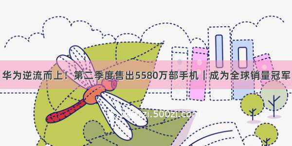 华为逆流而上！第二季度售出5580万部手机｜成为全球销量冠军