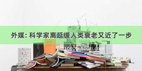 外媒: 科学家离延缓人类衰老又近了一步