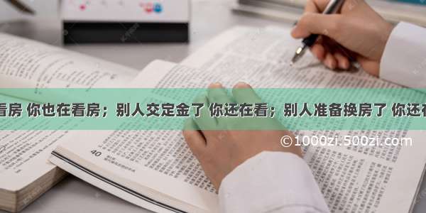 别人看房 你也在看房；别人交定金了 你还在看；别人准备换房了 你还在看...