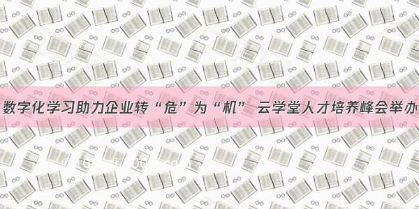 数字化学习助力企业转“危”为“机” 云学堂人才培养峰会举办