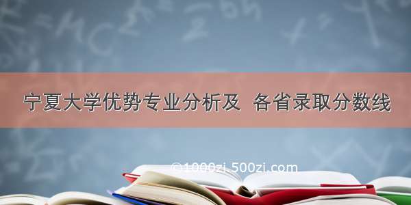 宁夏大学优势专业分析及  各省录取分数线