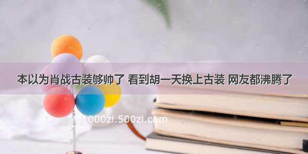 本以为肖战古装够帅了 看到胡一天换上古装 网友都沸腾了