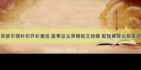 宋轶引领针织开衫潮流 夏季这么穿精致又抢眼 配短裤穿出甜美感