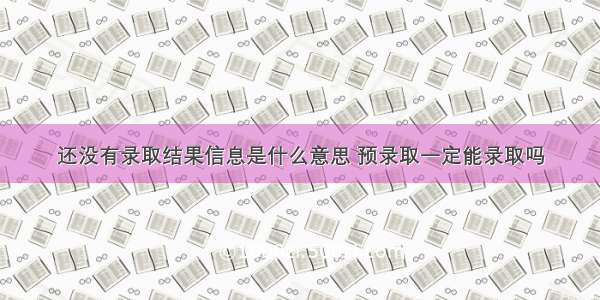 还没有录取结果信息是什么意思 预录取一定能录取吗