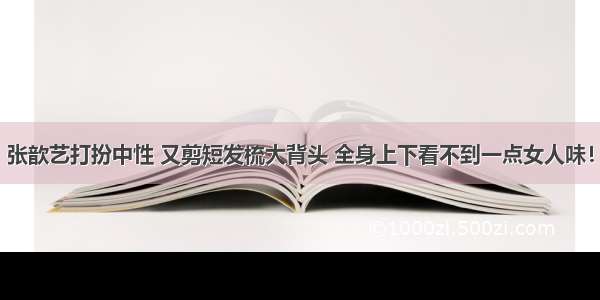 张歆艺打扮中性 又剪短发梳大背头 全身上下看不到一点女人味！