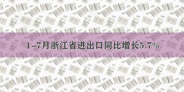 1-7月浙江省进出口同比增长5.7%