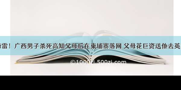 一声惊雷！广西男子杀死高知父母后在柬埔寨落网 父母花巨资送他去英国留学