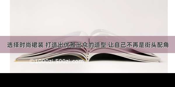 选择时尚裙装 打造出优雅出众的造型 让自己不再是街头配角