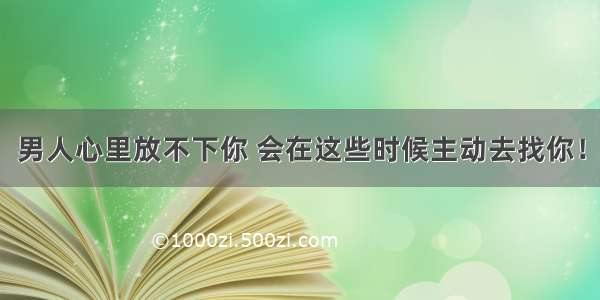 男人心里放不下你 会在这些时候主动去找你！