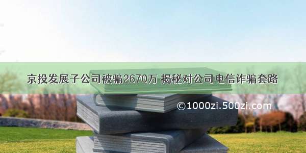 京投发展子公司被骗2670万 揭秘对公司电信诈骗套路