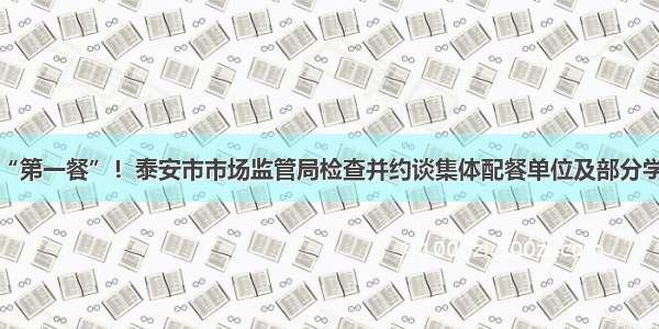 守护开学“第一餐”！泰安市市场监管局检查并约谈集体配餐单位及部分学校幼儿园