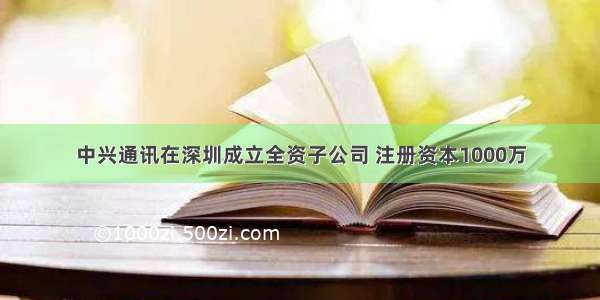 中兴通讯在深圳成立全资子公司 注册资本1000万