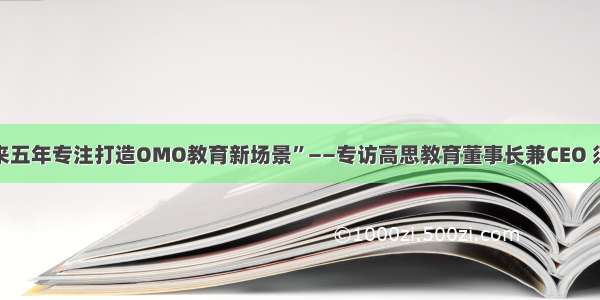 “未来五年专注打造OMO教育新场景”——专访高思教育董事长兼CEO 须佶成