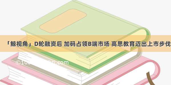 「鲸视角」D轮融资后 加码占领B端市场 高思教育迈出上市步伐