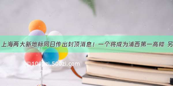 哈嗲！上海两大新地标同日传出封顶消息！一个将成为浦西第一高楼 另一个…