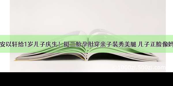 安以轩给1岁儿子庆生！挺二胎孕肚穿亲子装秀美腿 儿子正脸像妈