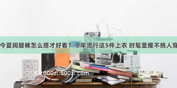 今夏阔腿裤怎么搭才好看？今年流行这5件上衣 时髦显瘦不挑人穿