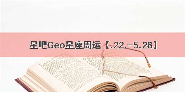 星吧Geo星座周运【.22.-5.28】