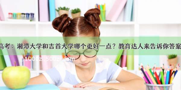 高考：湘潭大学和吉首大学哪个更好一点？教育达人来告诉你答案！