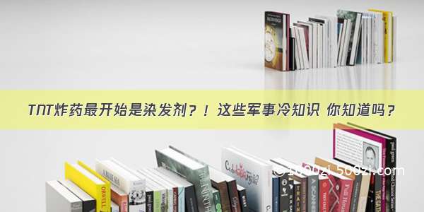 TNT炸药最开始是染发剂？！这些军事冷知识 你知道吗？