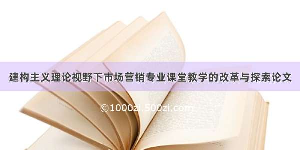 建构主义理论视野下市场营销专业课堂教学的改革与探索论文