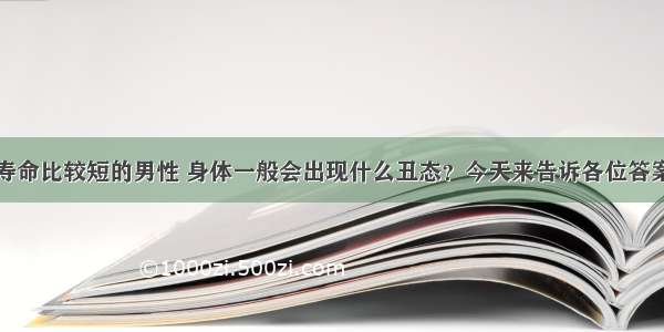 寿命比较短的男性 身体一般会出现什么丑态？今天来告诉各位答案