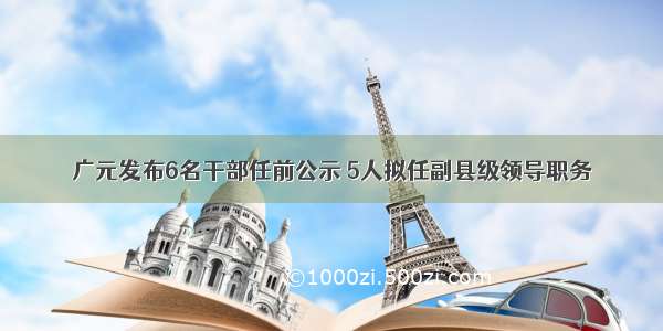 广元发布6名干部任前公示 5人拟任副县级领导职务