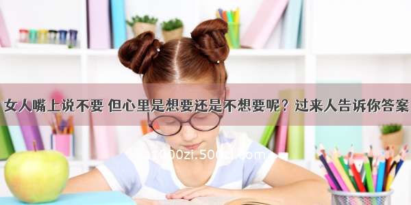 女人嘴上说不要 但心里是想要还是不想要呢？过来人告诉你答案