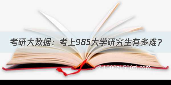 考研大数据：考上985大学研究生有多难？