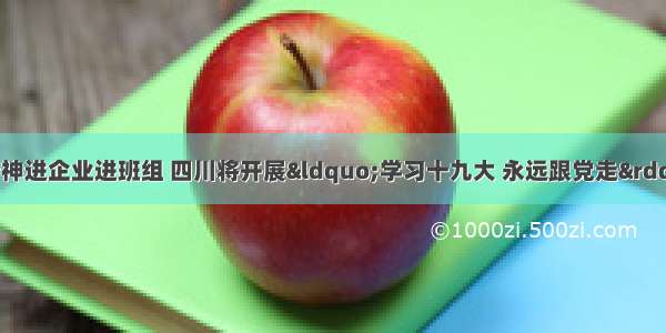 推动党的十九大精神进企业进班组 四川将开展“学习十九大 永远跟党走”职工知识竞赛