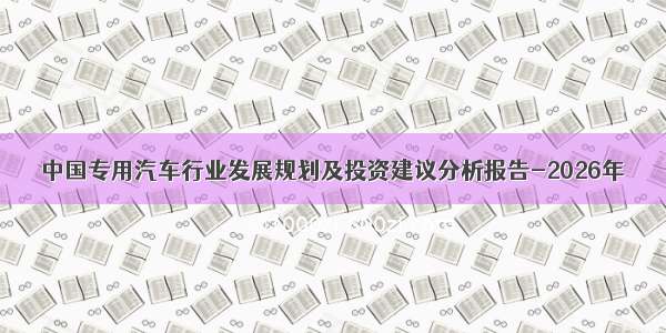 中国专用汽车行业发展规划及投资建议分析报告-2026年