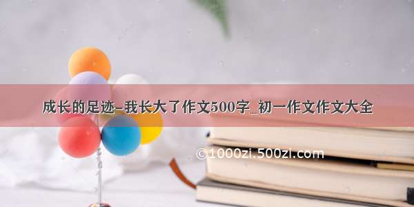 成长的足迹-我长大了作文500字_初一作文作文大全