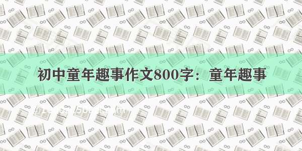 初中童年趣事作文800字：童年趣事