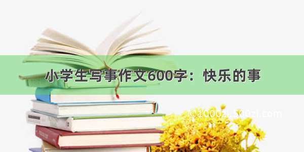 小学生写事作文600字：快乐的事