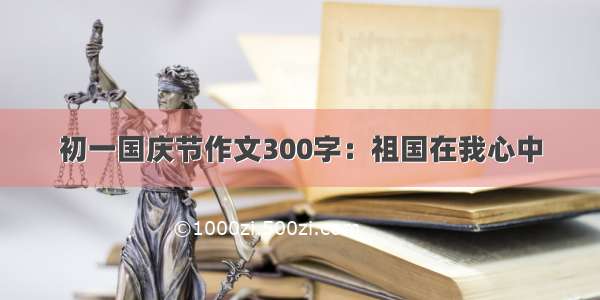 初一国庆节作文300字：祖国在我心中