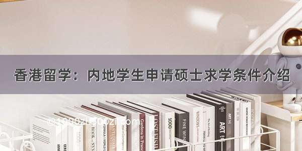 香港留学：内地学生申请硕士求学条件介绍