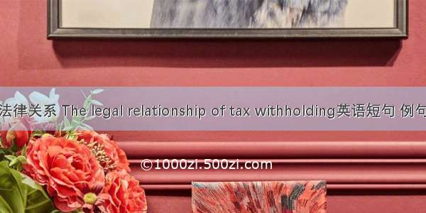 扣缴法律关系 The legal relationship of tax withholding英语短句 例句大全