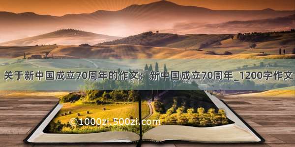关于新中国成立70周年的作文：新中国成立70周年_1200字作文