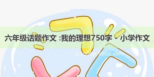 六年级话题作文 :我的理想750字 - 小学作文